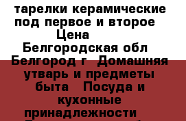 тарелки керамические под первое и второе › Цена ­ 27 - Белгородская обл., Белгород г. Домашняя утварь и предметы быта » Посуда и кухонные принадлежности   . Белгородская обл.,Белгород г.